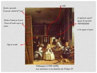 Carácter improvisado:
Es aparente voluntad del “acaso”
Extraña el tamaño que la parte
Trasera del cuadro ocupa en la
pintura
Lo velado
La organización espacial
depende del espectador.
PROFUNDIDAD
La luz organiza el espacio.
Velázquez (1599-1690)
Las meninas o La familia de Felipe IV
Juego de miradas.
 