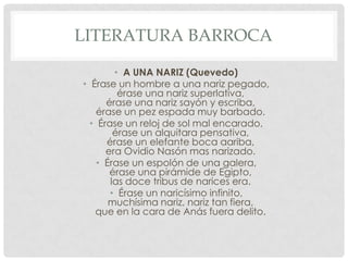 LITERATURA BARROCA
• A UNA NARIZ (Quevedo)
• Érase un hombre a una nariz pegado,
érase una nariz superlativa,
érase una nariz sayón y escriba,
érase un pez espada muy barbado.
• Érase un reloj de sol mal encarado,
érase un alquitara pensativa,
érase un elefante boca aariba,
era Ovidio Nasón mas narizado.
• Érase un espolón de una galera,
érase una pirámide de Egipto,
las doce tribus de narices era.
• Érase un naricísimo infinito,
muchísima nariz, nariz tan fiera,
que en la cara de Anás fuera delito.
 