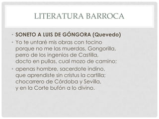 LITERATURA BARROCA
• SONETO A LUIS DE GÓNGORA (Quevedo)
• Yo te untaré mis obras con tocino
porque no me las muerdas, Gongorilla,
perro de los ingenios de Castilla,
docto en pullas, cual mozo de camino;
• apenas hombre, sacerdote indino,
que aprendiste sin cristus la cartilla;
chocarrero de Córdoba y Sevilla,
y en la Corte bufón a lo divino.
 
