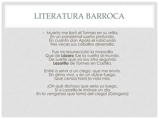 LITERATURA BARROCA
• Muerto me lloró el Tormes en su orilla,
En un parasismal sueño profundo,
En cuanto don Apolo el rubicundo
Tres veces sus caballos desensilla.
Fue mi resurrección la maravilla
Que de Lázaro fue la vuelta al mundo,
De suerte que ya soy otro segundo
Lazarillo de Tormes en Castilla.
Entré a servir a un ciego, que me envía,
Sin alma vivo, y en un dulce fuego,
Que ceniza hará la vida mía.
¡Oh qué dichoso que sería yo luego,
Si a Lazarillo le imitase un día
En la venganza que tomó del ciego! (Góngora)
 