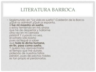 LITERATURA BARROCA
• Segismundo: en “La vida es sueño”-Calderón de la Barca-
¿Qué os admira? ¿Qué os espanta,
si fue mi maestro un sueño,
y estoy temiendo en mis ansias
que he de despertar y hallarme
otra vez en mi cerrada
prisión? Y cuando no sea,
el soñarlo sólo basta;
pues así llegué a saber
que toda la dicha humana,
en fin, pasa como sueño.
Y quiero hoy aprovecharla
el tiempo que me durare,
pidiendo de nuestras faltas
perdón, pues de pechos nobles
es tan propio el perdonarlas.
 