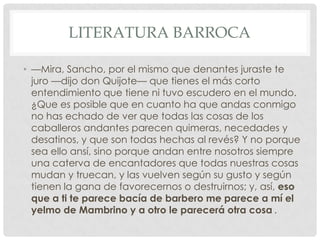 LITERATURA BARROCA
• —Mira, Sancho, por el mismo que denantes juraste te
juro —dijo don Quijote— que tienes el más corto
entendimiento que tiene ni tuvo escudero en el mundo.
¿Que es posible que en cuanto ha que andas conmigo
no has echado de ver que todas las cosas de los
caballeros andantes parecen quimeras, necedades y
desatinos, y que son todas hechas al revés? Y no porque
sea ello ansí, sino porque andan entre nosotros siempre
una caterva de encantadores que todas nuestras cosas
mudan y truecan, y las vuelven según su gusto y según
tienen la gana de favorecernos o destruirnos; y, así, eso
que a ti te parece bacía de barbero me parece a mí el
yelmo de Mambrino y a otro le parecerá otra cosa .
 