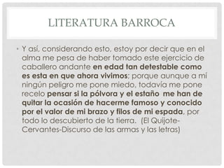 LITERATURA BARROCA
• Y así, considerando esto, estoy por decir que en el
alma me pesa de haber tomado este ejercicio de
caballero andante en edad tan detestable como
es esta en que ahora vivimos; porque aunque a mí
ningún peligro me pone miedo, todavía me pone
recelo pensar si la pólvora y el estaño me han de
quitar la ocasión de hacerme famoso y conocido
por el valor de mi brazo y filos de mi espada, por
todo lo descubierto de la tierra. (El Quijote-
Cervantes-Discurso de las armas y las letras)
 