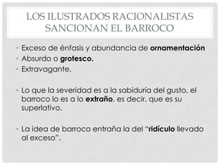 LOS ILUSTRADOS RACIONALISTAS
SANCIONAN EL BARROCO
• Exceso de énfasis y abundancia de ornamentación
• Absurdo o grotesco.
• Extravagante.
• Lo que la severidad es a la sabiduría del gusto, el
barroco lo es a lo extraño, es decir, que es su
superlativo.
• La idea de barroco entraña la del “ridículo llevado
al exceso”.
 