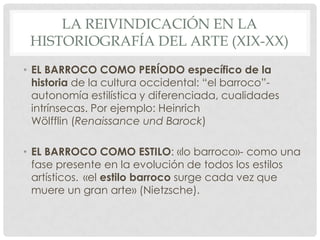 LA REIVINDICACIÓN EN LA
HISTORIOGRAFÍA DEL ARTE (XIX-XX)
• EL BARROCO COMO PERÍODO específico de la
historia de la cultura occidental: “el barroco”-
autonomía estilística y diferenciada, cualidades
intrínsecas. Por ejemplo: Heinrich
Wölfflin (Renaissance und Barock)
• EL BARROCO COMO ESTILO: «lo barroco»- como una
fase presente en la evolución de todos los estilos
artísticos. «el estilo barroco surge cada vez que
muere un gran arte» (Nietzsche).
 