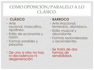COMO OPOSICIÓN/PARALELO A LO
CLÁSICO.
• CLÁSICO
• Arte
racional, masculino,
apolíneo.
• Estilo de economía y
razón.
• Formas estables y
pesadas
• De uno a otro no hay
ni decadencia ni
degeneración
• BARROCO
• Arte irracional,
femenino, dionisíaco.
• Estilo musical y
abundante.
• Formas redondeadas
y ascendentes.
• Se trata de dos
formas de
sensibilidad.
 
