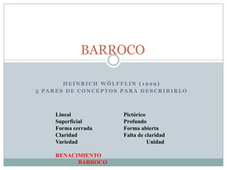 H E I N R I C H W Ö L F F L I N ( 1 9 2 9 )
5 P A R E S D E C O N C E P T O S P A R A D E S C R I B I R L O
BARROCO
Lineal Pictórico
Superficial Profundo
Forma cerrada Forma abierta
Claridad Falta de claridad
Variedad Unidad
RENACIMIENTO
BARROCO
 