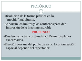 PICTÓRICO
-Disolución de la forma plástica en lo
“movido”, palpitante.
-Se borran los límites y los contornos para dar
impresión de lo inconmensurable
PROFUNDO
-Tendencia hacia la profundidad. Primeros planos
exacerbados.
-Elección cercana del punto de vista. La organización
espacial depende del espectador.
 