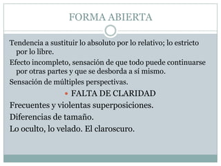 FORMA ABIERTA
Tendencia a sustituir lo absoluto por lo relativo; lo estricto
por lo libre.
Efecto incompleto, sensación de que todo puede continuarse
por otras partes y que se desborda a sí mismo.
Sensación de múltiples perspectivas.
 FALTA DE CLARIDAD
Frecuentes y violentas superposiciones.
Diferencias de tamaño.
Lo oculto, lo velado. El claroscuro.
 