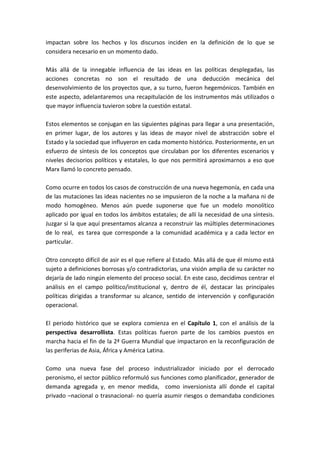 impactan sobre los hechos y los discursos inciden en la definición de lo que se
considera necesario en un momento dado.
Más allá de la innegable influencia de las ideas en las políticas desplegadas, las
acciones concretas no son el resultado de una deducción mecánica del
desenvolvimiento de los proyectos que, a su turno, fueron hegemónicos. También en
este aspecto, adelantaremos una recapitulación de los instrumentos más utilizados o
que mayor influencia tuvieron sobre la cuestión estatal.
Estos elementos se conjugan en las siguientes páginas para llegar a una presentación,
en primer lugar, de los autores y las ideas de mayor nivel de abstracción sobre el
Estado y la sociedad que influyeron en cada momento histórico. Posteriormente, en un
esfuerzo de síntesis de los conceptos que circulaban por los diferentes escenarios y
niveles decisorios políticos y estatales, lo que nos permitirá aproximarnos a eso que
Marx llamó lo concreto pensado.
Como ocurre en todos los casos de construcción de una nueva hegemonía, en cada una
de las mutaciones las ideas nacientes no se impusieron de la noche a la mañana ni de
modo homogéneo. Menos aún puede suponerse que fue un modelo monolítico
aplicado por igual en todos los ámbitos estatales; de allí la necesidad de una síntesis.
Juzgar si la que aquí presentamos alcanza a reconstruir las múltiples determinaciones
de lo real, es tarea que corresponde a la comunidad académica y a cada lector en
particular.
Otro concepto difícil de asir es el que refiere al Estado. Más allá de que él mismo está
sujeto a definiciones borrosas y/o contradictorias, una visión amplia de su carácter no
dejaría de lado ningún elemento del proceso social. En este caso, decidimos centrar el
análisis en el campo político/institucional y, dentro de él, destacar las principales
políticas dirigidas a transformar su alcance, sentido de intervención y configuración
operacional.
El periodo histórico que se explora comienza en el Capítulo 1, con el análisis de la
perspectiva desarrollista. Estas políticas fueron parte de los cambios puestos en
marcha hacia el fin de la 2ª Guerra Mundial que impactaron en la reconfiguración de
las periferias de Asia, África y América Latina.
Como una nueva fase del proceso industrializador iniciado por el derrocado
peronismo, el sector público reformuló sus funciones como planificador, generador de
demanda agregada y, en menor medida, como inversionista allí donde el capital
privado –nacional o trasnacional- no quería asumir riesgos o demandaba condiciones
 