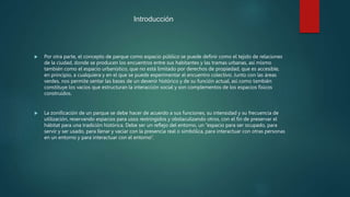 Introducción
 Por otra parte, el concepto de parque como espacio público se puede definir como el tejido de relaciones
de la ciudad, donde se producen los encuentros entre sus habitantes y las tramas urbanas, así mismo
también como el espacio urbanístico, que no está limitado por derechos de propiedad, que es accesible,
en principio, a cualquiera y en el que se puede experimentar el encuentro colectivo. Junto con las áreas
verdes, nos permite sentar las bases de un devenir histórico y de su función actual, así como también
constituye los vacíos que estructuran la interacción social y son complementos de los espacios físicos
construidos.
 La zonificación de un parque se debe hacer de acuerdo a sus funciones, su intensidad y su frecuencia de
utilización, reservando espacios para usos restringidos y obstaculizando otros, con el fin de preservar el
hábitat para una tradición histórica. Debe ser un reflejo del entorno, un “espacio para ser ocupado, para
servir y ser usado, para llenar y vaciar con la presencia real o simbólica, para interactuar con otras personas
en un entorno y para interactuar con el entorno”.
 