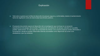 Explicación
 Todo esto se genera por la falta de desarrollo de parques seguros y confortables, desde el mantenimiento
tanto de vegetación como de electricidad (alumbrado público).
 El presente documento expone el desarrollo de la investigación que concluye en un proyecto
arquitectónico de paisaje, denominado “Propuesta de remodelación de parque, ubicado en la puebla,
puebla “paseo bravo”, el cual surge de la necesidad de ofrecer a los usuarios espacios verdes destinados a
la recreación, donde se puedan desarrollar diversas actividades como deportivas (al correr a los
alrededores o por los andenes).
 