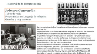 Primera Generación
Tubos de vacío
Programadas en Lenguaje de máquina
Grandes y muy costosas
Historia de la computadora
Las computadoras de la primera Generación emplearon bulbos para procesar
información.
La programación se realizaba a través del lenguaje de máquina. Las memorias
estaban construidas con finos tubos de mercurio líquido y tambores
magnéticos. Los operadores ingresaban los datos y programas en código
especial por medio de tarjetas perforadas. El almacenamiento interno se
lograba con un tambor que giraba rápidamente, sobre el cual un dispositivo de
lectura/escritura colocaba marcas magnéticas.
Estos computadores utilizaban la válvula de vacío. Por lo que eran equipos
sumamente grandes, pesados y generaban mucho calor.
La Primera Generación se inicia con la instalación comercial del UNIVAC
construida por Eckert y Mauchly. El procesador de la UNIVAC pesaba 30
toneladas y requería el espacio completo de un salón de 20 por 40 pies.
 