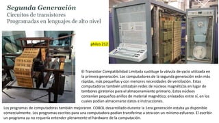 Segunda Generación
Circuitos de transistores
Programadas en lenguajes de alto nivel
El Transistor Compatibilidad Limitada sustituye la válvula de vacío utilizada en
la primera generación. Los computadores de la segunda generación erán más
rápidas, más pequeñas y con menores necesidades de ventilación. Estas
computadoras también utilizaban redes de núcleos magnéticos en lugar de
tambores giratorios para el almacenamiento primario. Estos núcleos
contenían pequeños anillos de material magnético, enlazados entre sí, en los
cuales podían almacenarse datos e instrucciones.
Los programas de computadoras también mejoraron. COBOL desarrollado durante la 1era generación estaba ya disponible
comercialmente. Los programas escritos para una computadora podían transferirse a otra con un mínimo esfuerzo. El escribir
un programa ya no requería entender plenamente el hardware de la computación.
philco 212
 