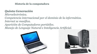 Quinta Generación
Microelectrónica.
Competencia internacional por el dominio de la informática.
Internet se masifica.
Aparición de Computadores portátiles.
Manejo de Lenguaje Natural e Inteligencia Artificial.
Historia de la computadora
 