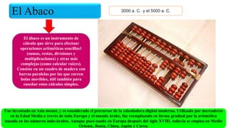 El Abaco 3000 a. C. ​ y el 5000 a. C.
El ábaco es un instrumento de
cálculo que sirve para efectuar
operaciones aritméticas sencillas1​
(sumas, restas, divisiones y
multiplicaciones) y otras más
complejas (como calcular raíces).
Consiste en un cuadro de madera con
barras paralelas por las que corren
bolas movibles, útil también para
enseñar estos cálculos simples.
Fue inventado en Asia menor, y es considerado el precursor de la calculadora digital moderna. Utilizado por mercaderes
en la Edad Media a través de toda Europa y el mundo árabe, fue reemplazado en forma gradual por la aritmética
basada en los números indo-árabes. Aunque poco usado en Europa después del siglo XVIII, todavía se emplea en Medio
Oriente, Rusia, China, Japón y Corea.
 