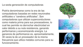 La sexta generación de computadoras
Podría denominarse como la era de las
computadoras basadas en redes neuronales
artificiales o “cerebros artificiales”. Son
computadoras que utilizan superconductores
como materia prima para sus procesadores, lo
cual les permite no derrochar electricidad en
calor debido a su nula resistencia, ganando
performance y economizando energía. La
ganancia de performance es, aproximadamente,
30 veces la de un procesador de la misma
frecuencia que utiliza metales comunes para su
funcionamiento.
 