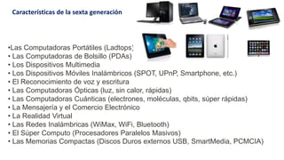 •Las Computadoras Portátiles (Ladtops)
• Las Computadoras de Bolsillo (PDAs)
• Los Dispositivos Multimedia
• Los Dispositivos Móviles Inalámbricos (SPOT, UPnP, Smartphone, etc.)
• El Reconocimiento de voz y escritura
• Las Computadoras Ópticas (luz, sin calor, rápidas)
• Las Computadoras Cuánticas (electrones, moléculas, qbits, súper rápidas)
• La Mensajería y el Comercio Electrónico
• La Realidad Virtual
• Las Redes Inalámbricas (WiMax, WiFi, Bluetooth)
• El Súper Computo (Procesadores Paralelos Masivos)
• Las Memorias Compactas (Discos Duros externos USB, SmartMedia, PCMCIA)
Características de la sexta generación
 