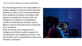 En esta sexta generación de computadoras se
espera conseguir la imitación de los Sistemas
Expertos, es decir, imitar el comportamiento
de un profesional humano. Para lograr este
objetivo se emplearán microcircuitos con
inteligencia en donde las computadoras
tendrán la capacidad de aprender, asociar,
deducir y tomar decisiones para la resolución
de un problema.
Cabe mencionar que el objetivo de la
inteligencia artificial no sólo es equipar las
computadoras con inteligencia humana, sino
que también con la capacidad de razonar para
encontrar soluciones.
QUE ES LO QUE SE ESPERA DE ESTA SEXTA GENERACION
 