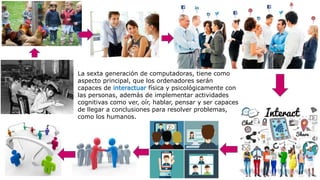 La sexta generación de computadoras, tiene como
aspecto principal, que los ordenadores serán
capaces de interactuar física y psicológicamente con
las personas, además de implementar actividades
cognitivas como ver, oír, hablar, pensar y ser capaces
de llegar a conclusiones para resolver problemas,
como los humanos.
 