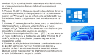Windows 10, la actualización del sistema operativo de Microsoft,
es el esperado redentor después del desliz que representó
Windows 8.
1.Windows 10, (2015) El sistema operativo tiene la tarea de borrar
las malas experiencias por las que pasaron los usuarios que se
toparon con Windows 8, que se enfocó en la pantalla táctil y que
fracasó en su intento por ganarse el favor entre los usuarios de
PC.
2.Windows 10 viene repleto de funciones, como un menú de inicio
(Start) rediseñado, la asistente virtual Cortana y el nuevo
navegador Edge. Todas estas funciones han sido diseñadas para
conquistar a los cansados usuarios de Windows.
3.El nuevo sistema operativo Windows 11 (2021) apunta a ofrecer
un mejor rendimiento y la facilidad de uso sobre Windows 10 en
las PCs, tabletas y smartphones. presenta mejoras en las
interacciones táctiles
4.Windows se adaptará automáticamente cuando sea necesario.
Se pueden usar gestos nuevos y mejorados en tabletas y
pantallas táctiles. Las ventanas de aplicaciones ahora tienen
objetivos táctiles más grandes y se organizarán automáticamente
en vista dividida cuando se gire la pantalla.
 