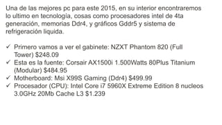 Una de las mejores pc para este 2015, en su interior encontraremos
lo ultimo en tecnología, cosas como procesadores intel de 4ta
generación, memorias Ddr4, y gráficos Gddr5 y sistema de
refrigeración liquida.
 Primero vamos a ver el gabinete: NZXT Phantom 820 (Full
Tower) $248.09
 Esta es la fuente: Corsair AX1500i 1.500Watts 80Plus Titanium
(Modular) $484.95
 Motherboard: Msi X99S Gaming (Ddr4) $499.99
 Procesador (CPU): Intel Core i7 5960X Extreme Edition 8 nucleos
3.0GHz 20Mb Cache L3 $1.239
 