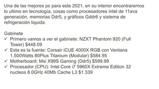 Una de las mejores pc para este 2021, en su interior encontraremos
lo ultimo en tecnología, cosas como procesadores intel de 11ava
generación, memorias Ddr5, y gráficos Gddr6 y sistema de
refrigeración liquida.
Gabinete
 Primero vamos a ver el gabinete: NZXT Phantom 920 (Full
Tower) $448.09
 Esta es la fuente: Corsair iCUE 4000X RGB con Ventana
1.500Watts 80Plus Titanium (Modular) $584.95
 Motherboard: Msi X99S Gaming (Ddr5) $599.99
 Procesador (CPU): Intel Core i7 5960X Extreme Edition 32
nucleos 8.0GHz 40Mb Cache L3 $1.339
 