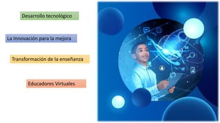 La Innovación para la mejora
Transformación de la enseñanza
Educadores Virtuales
Desarrollo tecnológico
 