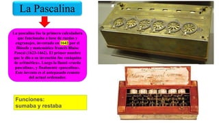 La Pascalina
La pascalina fue la primera calculadora
que funcionaba a base de ruedas y
engranajes, inventada en 1642 por el
filósofo y matemático francés Blaise
Pascal (1623-1662). El primer nombre
que le dio a su invención fue «máquina
de aritmética». Luego la llamó «rueda
pascalina», y finalmente «pascalina».
Este invento es el antepasado remoto
del actual ordenador.
Funciones:
sumaba y restaba
 