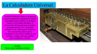 La Calculadora Universal
Gottfried Wilhelm Leibniz se propuso la
tarea de mejorar las máquinas de cálculo
construidas hasta entonces: la de Blaise
Pascal y la de Samuel Morland. El
proceso fue ciertamente largo (el primer
prototipo data de 1671 y el modelo
definitivo es de 1694), pero el resultado
fue espectacular, puesto que la
Calculadora Universal de Leibniz no sólo
sumaba y restaba, sino que también
podía multiplicar y dividir..
función:
Suma, reta, multiplica y divide
 