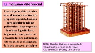 Una máquina diferencial es
una calculadora mecánica de
propósito especial, diseñada
para calcular funciones
polinómicas. Puesto que las
funciones logarítmicas y
trigonométricas pueden ser
aproximadas por polinomios,
esta máquina es más general
de lo que parece al principio.
La máquina diferencial
1822: Charles Babbage presenta la
máquina diferencial en la Royal
Astronomical Society de Londres
 