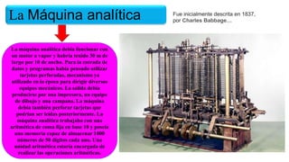La Máquina analítica
La máquina analítica debía funcionar con
un motor a vapor y habría tenido 30 m de
largo por 10 de ancho. Para la entrada de
datos y programas había pensado utilizar
tarjetas perforadas, mecanismo ya
utilizado en la época para dirigir diversos
equipos mecánicos. La salida debía
producirse por una impresora, un equipo
de dibujo y una campana. La máquina
debía también perforar tarjetas que
podrían ser leídas posteriormente. La
máquina analítica trabajaba con una
aritmética de coma fija en base 10 y poseía
una memoria capaz de almacenar 1000
números de 50 dígitos cada uno. Una
unidad aritmética estaría encargada de
realizar las operaciones aritméticas.
Fue inicialmente descrita en 1837,
por Charles Babbage…
 