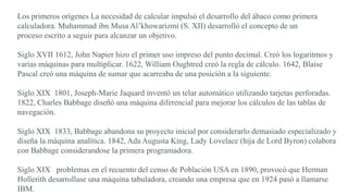Los primeros orígenes La necesidad de calcular impulsó el desarrollo del ábaco como primera
calculadora. Muhammad ibn Musa Al’khowarizmi (S. XII) desarrolló el concepto de un
proceso escrito a seguir para alcanzar un objetivo.
Siglo XVII 1612, John Napier hizo el primer uso impreso del punto decimal. Creó los logaritmos y
varias máquinas para multiplicar. 1622, William Oughtred creó la regla de cálculo. 1642, Blaise
Pascal creó una máquina de sumar que acarreaba de una posición a la siguiente.
Siglo XIX 1801, Joseph-Marie Jaquard inventó un telar automático utilizando tarjetas perforadas.
1822, Charles Babbage diseñó una máquina diferencial para mejorar los cálculos de las tablas de
navegación.
Siglo XIX 1833, Babbage abandona su proyecto inicial por considerarlo demasiado especializado y
diseña la máquina analítica. 1842, Ada Augusta King, Lady Lovelace (hija de Lord Byron) colabora
con Babbage considerandose la primera programadora.
Siglo XIX problemas en el recuento del censo de Población USA en 1890, provocó que Herman
Hollerith desarrollase una máquina tabuladora, creando una empresa que en 1924 pasó a llamarse
IBM.
 