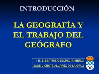 INTRODUCCIÓN

LA GEOGRAFÍA Y
EL TRABAJO DEL
  GEÓGRAFO
     I. E. S. BEATRIZ OSSORIO (FABERO)
    JOSÉ-VICENTE ÁLVAREZ DE LA CRUZ
 