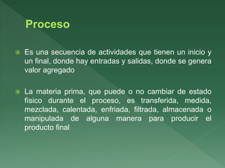  Es una secuencia de actividades que tienen un inicio y
un final, donde hay entradas y salidas, donde se genera
valor agregado
 La materia prima, que puede o no cambiar de estado
físico durante el proceso, es transferida, medida,
mezclada, calentada, enfriada, filtrada, almacenada o
manipulada de alguna manera para producir el
producto final
 
