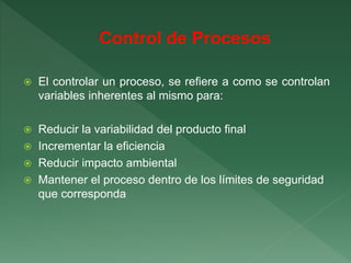  El controlar un proceso, se refiere a como se controlan
variables inherentes al mismo para:
 Reducir la variabilidad del producto final
 Incrementar la eficiencia
 Reducir impacto ambiental
 Mantener el proceso dentro de los límites de seguridad
que corresponda
 
