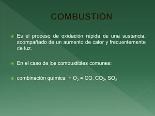  Es el proceso de oxidación rápida de una sustancia,
acompañado de un aumento de calor y frecuentemente
de luz.
 En el caso de los combustibles comunes:
 combinación química + O2 = CO, CO2, SO2
 