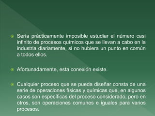  Sería prácticamente imposible estudiar el número casi
infinito de procesos químicos que se llevan a cabo en la
industria diariamente, si no hubiera un punto en común
a todos ellos.
 Afortunadamente, esta conexión existe.
 Cualquier proceso que se pueda diseñar consta de una
serie de operaciones físicas y químicas que, en algunos
casos son específicas del proceso considerado, pero en
otros, son operaciones comunes e iguales para varios
procesos.
 