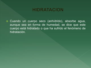  Cuando un cuerpo seco (anhídrido), absorbe agua,
aunque sea en forma de humedad, se dice que este
cuerpo está hidratado o que ha sufrido el fenómeno de
hidratación.
 