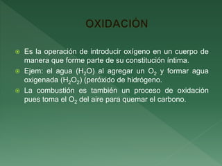  Es la operación de introducir oxígeno en un cuerpo de
manera que forme parte de su constitución íntima.
 Ejem: el agua (H2O) al agregar un O2 y formar agua
oxigenada (H2O2) (peróxido de hidrógeno.
 La combustión es también un proceso de oxidación
pues toma el O2 del aire para quemar el carbono.
 