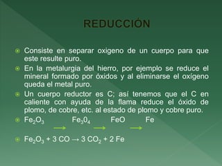  Consiste en separar oxigeno de un cuerpo para que
este resulte puro.
 En la metalurgia del hierro, por ejemplo se reduce el
mineral formado por óxidos y al eliminarse el oxígeno
queda el metal puro.
 Un cuerpo reductor es C; así tenemos que el C en
caliente con ayuda de la flama reduce el óxido de
plomo, de cobre, etc. al estado de plomo y cobre puro.
 Fe2O3 Fe304 FeO Fe
 Fe2O3 + 3 CO → 3 CO2 + 2 Fe
 