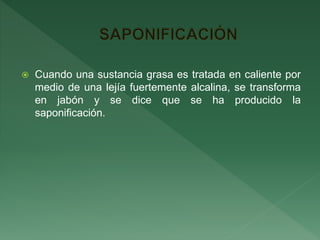  Cuando una sustancia grasa es tratada en caliente por
medio de una lejía fuertemente alcalina, se transforma
en jabón y se dice que se ha producido la
saponificación.
 