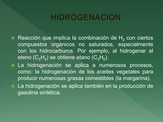  Reacción que implica la combinación de H2 con ciertos
compuestos orgánicos no saturados, especialmente
con los hidrocarburos. Por ejemplo, al hidrogenar el
eteno (C2H4) se obtiene etano (C2H6).
 La hidrogenación se aplica a numerosos procesos,
como: la hidrogenación de los aceites vegetales para
producir numerosas grasas comestibles (la margarina).
 La hidrogenación se aplica también en la producción de
gasolina sintética.
 