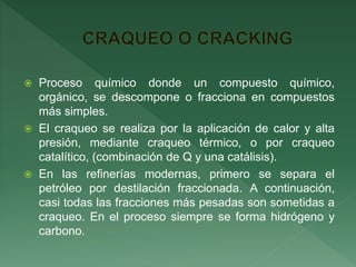  Proceso químico donde un compuesto químico,
orgánico, se descompone o fracciona en compuestos
más simples.
 El craqueo se realiza por la aplicación de calor y alta
presión, mediante craqueo térmico, o por craqueo
catalítico, (combinación de Q y una catálisis).
 En las refinerías modernas, primero se separa el
petróleo por destilación fraccionada. A continuación,
casi todas las fracciones más pesadas son sometidas a
craqueo. En el proceso siempre se forma hidrógeno y
carbono.
 