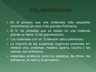  Es el proceso que une moléculas más pequeñas
(monómeros) en otras más grandes Polímeros.
 El N˚ de unidades que se repiten en una molécula
grande se Ilama ˚G de polimerización.
 Los materiales con un ˚G elevado (altos polímeros).
 La mayoría de las sustancias orgánicas presentes en:
materia viva, proteínas, madera, quitina, caucho y las
resinas, son polímeros;
 materiales sintéticos como los plásticos, las fibras, los
adhesivos, el vidrio y la porcelana.
 