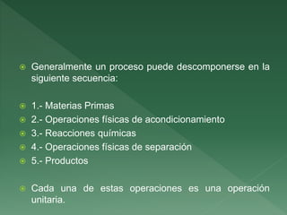  Generalmente un proceso puede descomponerse en la
siguiente secuencia:
 1.- Materias Primas
 2.- Operaciones físicas de acondicionamiento
 3.- Reacciones químicas
 4.- Operaciones físicas de separación
 5.- Productos
 Cada una de estas operaciones es una operación
unitaria.
 