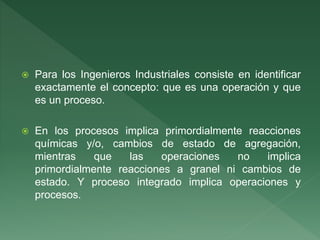  Para los Ingenieros Industriales consiste en identificar
exactamente el concepto: que es una operación y que
es un proceso.
 En los procesos implica primordialmente reacciones
químicas y/o, cambios de estado de agregación,
mientras que las operaciones no implica
primordialmente reacciones a granel ni cambios de
estado. Y proceso integrado implica operaciones y
procesos.
 