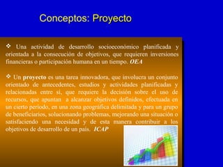Conceptos: ProyectoProyecto
 Una actividad de desarrollo socioeconómico planificada y
orientada a la consecución de objetivos, que requieren inversiones
financieras o participación humana en un tiempo. OEA
 Un proyecto es una tarea innovadora, que involucra un conjunto
orientado de antecedentes, estudios y actividades planificadas y
relacionadas entre sí, que requiere la decisión sobre el uso de
recursos, que apuntan a alcanzar objetivos definidos, efectuada en
un cierto período, en una zona geográfica delimitada y para un grupo
de beneficiarios, solucionando problemas, mejorando una situación o
satisfaciendo una necesidad y de esta manera contribuir a los
objetivos de desarrollo de un país. ICAP
 