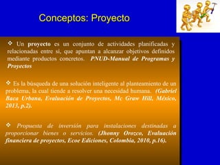  Es la búsqueda de una solución inteligente al planteamiento de un
problema, la cual tiende a resolver una necesidad humana. (Gabriel
Baca Urbana, Evaluación de Proyectos, Mc Graw Hill, México,
2013, p.2).
 Propuesta de inversión para instalaciones destinadas a
proporcionar bienes o servicios. (Jhonny Orozco, Evaluación
financiera de proyectos, Ecoe Ediciones, Colombia, 2010, p.16).
 Un proyecto es un conjunto de actividades planificadas y
relacionadas entre sí, que apuntan a alcanzar objetivos definidos
mediante productos concretos. PNUD-Manual de Programas y
Proyectos
Conceptos: ProyectoConceptos: Proyecto
 