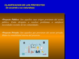 CLASIFICACICLASIFICACIÓÓN DE LOS PROYECTOSN DE LOS PROYECTOS
De acuerdo a su naturaleza:De acuerdo a su naturaleza:
•Proyecto Público: Son aquellos cuyo origen provienen del sector
público. Están dirigidos a resolver problemas o satisfacer
necesidades sociales de las comunidades.
•Proyecto Privado: Son aquellos que provienen del sector privado.
Miden la rentabilidad interna del proyecto.
 